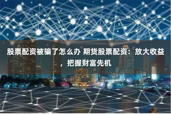 股票配資被騙了怎么辦 期貨股票配資：放大收益，把握財富先機
