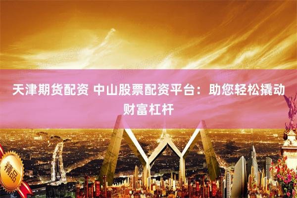 天津期貨配資 中山股票配資平臺：助您輕松撬動財富杠桿
