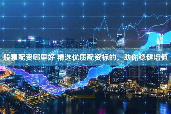 股票配資哪里好 精選優質配資標的，助你穩健增值