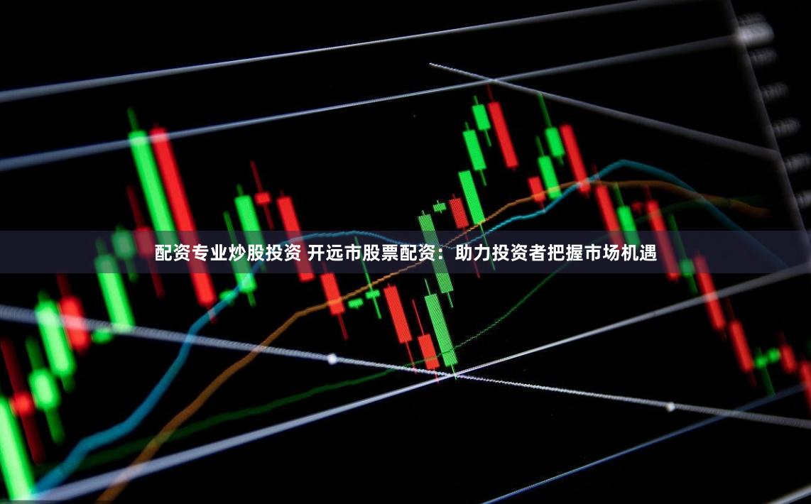 配資專業炒股投資 開遠市股票配資：助力投資者把握市場機遇