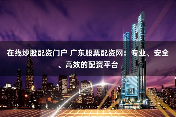 在線炒股配資門戶 廣東股票配資網：專業、安全、高效的配資平臺