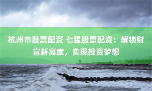杭州市股票配資 七星股票配資：解鎖財(cái)富新高度，實(shí)現(xiàn)投資夢(mèng)想